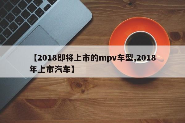 【2018即将上市的mpv车型,2018年上市汽车】
