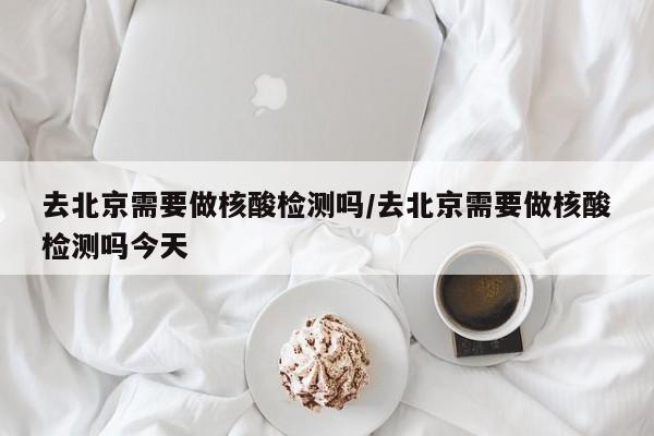 去北京需要做核酸检测吗/去北京需要做核酸检测吗今天