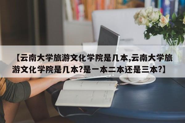 【云南大学旅游文化学院是几本,云南大学旅游文化学院是几本?是一本二本还是三本?】