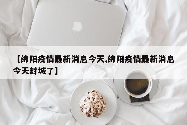【绵阳疫情最新消息今天,绵阳疫情最新消息今天封城了】