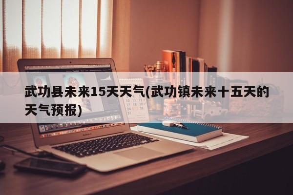 武功县未来15天天气(武功镇未来十五天的天气预报)