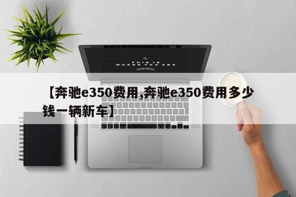 【奔驰e350费用,奔驰e350费用多少钱一辆新车】