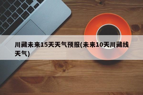 川藏未来15天天气预报(未来10天川藏线天气)