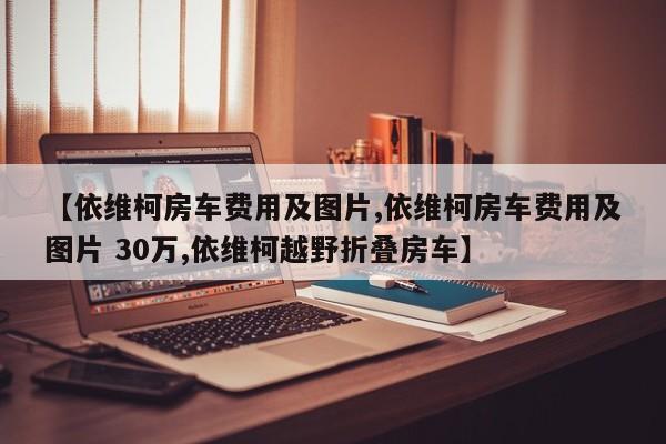 【依维柯房车费用及图片,依维柯房车费用及图片 30万,依维柯越野折叠房车】