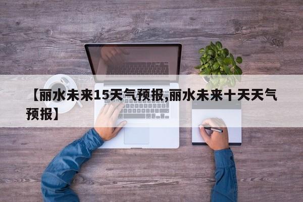 【丽水未来15天气预报,丽水未来十天天气预报】