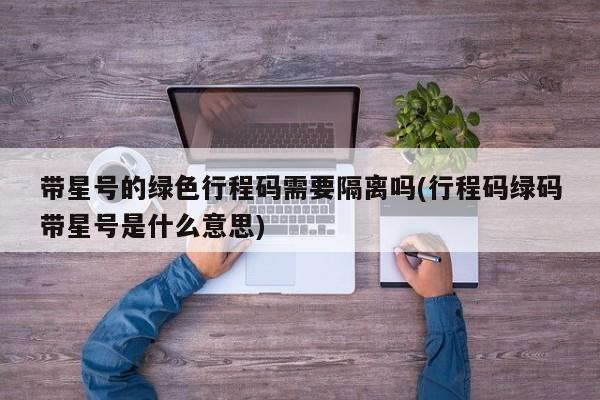 带星号的绿色行程码需要隔离吗(行程码绿码带星号是什么意思)