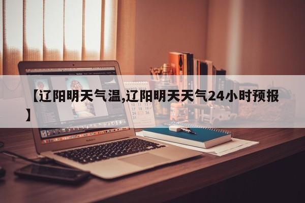 【辽阳明天气温,辽阳明天天气24小时预报】