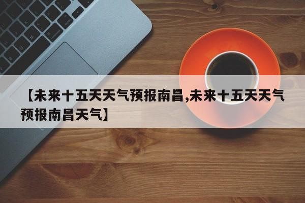 【未来十五天天气预报南昌,未来十五天天气预报南昌天气】