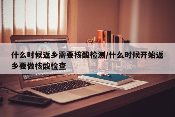 什么时候返乡需要核酸检测/什么时候开始返乡要做核酸检查