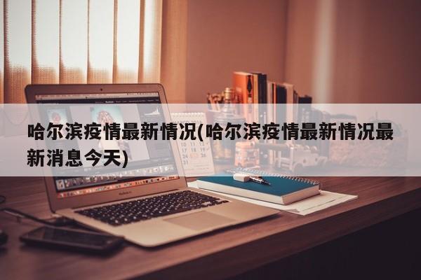 哈尔滨疫情最新情况(哈尔滨疫情最新情况最新消息今天)