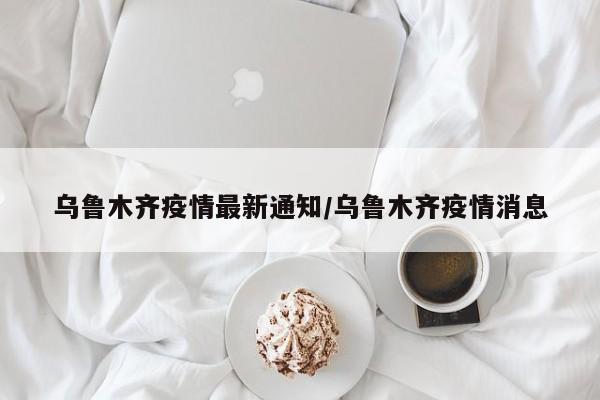 乌鲁木齐疫情最新通知/乌鲁木齐疫情消息