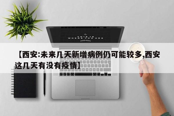 【西安:未来几天新增病例仍可能较多,西安这几天有没有疫情】
