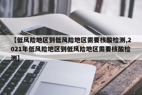 【低风险地区到低风险地区需要核酸检测,2021年低风险地区到低风险地区需要核酸检测】