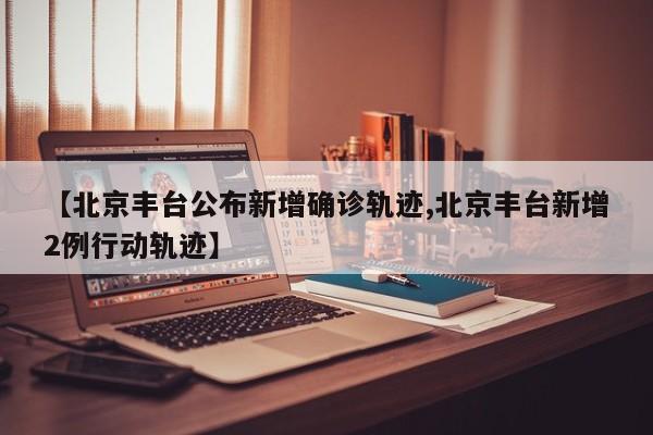 【北京丰台公布新增确诊轨迹,北京丰台新增2例行动轨迹】