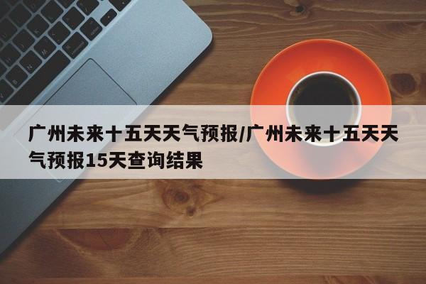 广州未来十五天天气预报/广州未来十五天天气预报15天查询结果
