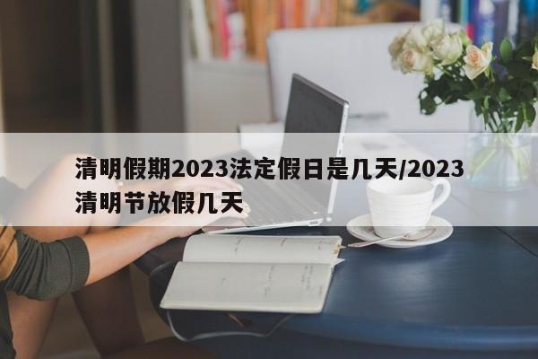 清明假期2023法定假日是几天/2023清明节放假几天