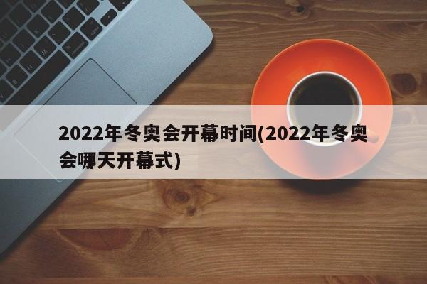 2022年冬奥会开幕时间(2022年冬奥会哪天开幕式)