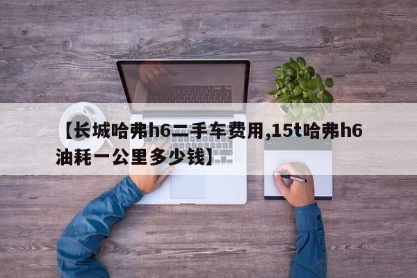 【长城哈弗h6二手车费用,15t哈弗h6油耗一公里多少钱】