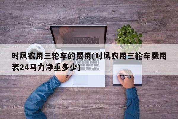 时风农用三轮车的费用(时风农用三轮车费用表24马力净重多少)