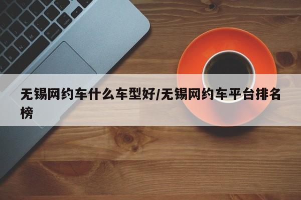 无锡网约车什么车型好/无锡网约车平台排名榜