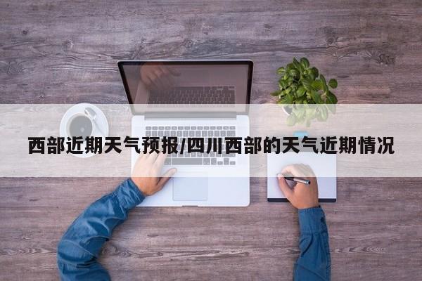 西部近期天气预报/四川西部的天气近期情况