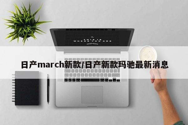 日产march新款/日产新款玛驰最新消息