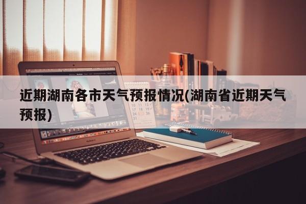 近期湖南各市天气预报情况(湖南省近期天气预报)