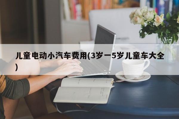 儿童电动小汽车费用(3岁一5岁儿童车大全)