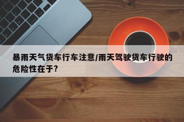 暴雨天气货车行车注意/雨天驾驶货车行驶的危险性在于?