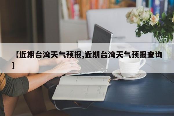 【近期台湾天气预报,近期台湾天气预报查询】
