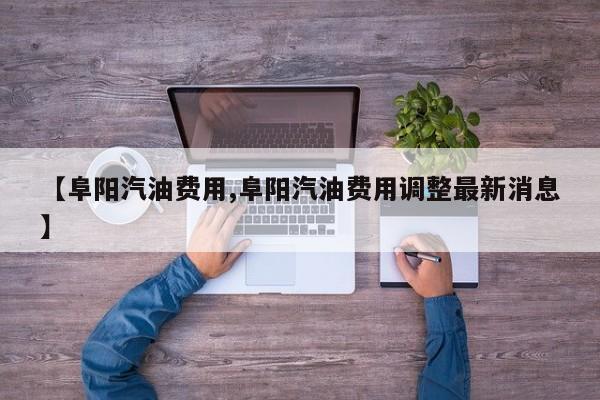 【阜阳汽油费用,阜阳汽油费用调整最新消息】