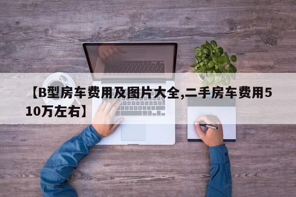 【B型房车费用及图片大全,二手房车费用510万左右】