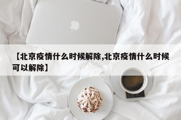 【北京疫情什么时候解除,北京疫情什么时候可以解除】