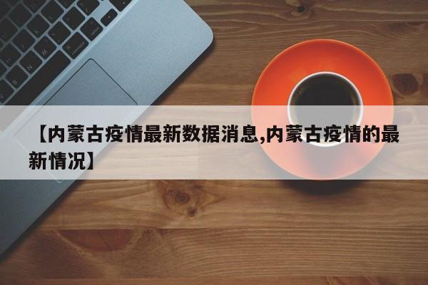 【内蒙古疫情最新数据消息,内蒙古疫情的最新情况】