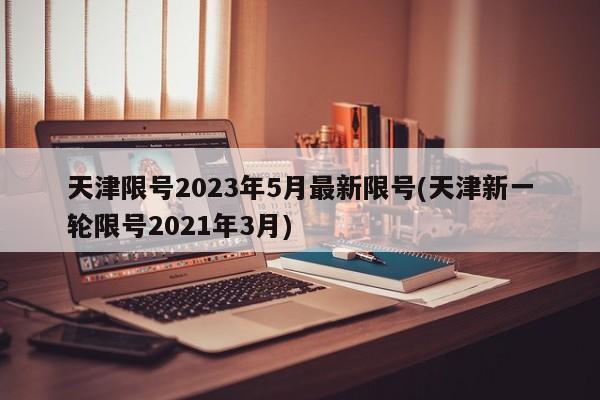 天津限号2023年5月最新限号(天津新一轮限号2021年3月)