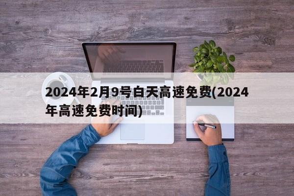 2024年2月9号白天高速免费(2024年高速免费时间)