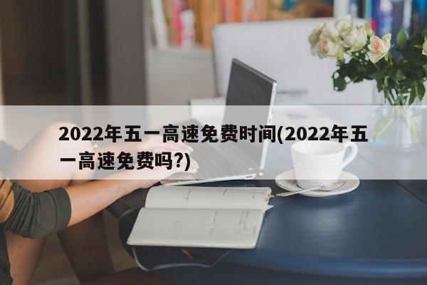2022年五一高速免费时间(2022年五一高速免费吗?)
