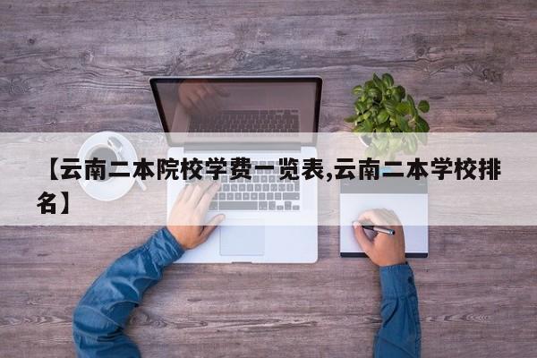 【云南二本院校学费一览表,云南二本学校排名】