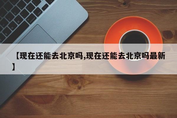【现在还能去北京吗,现在还能去北京吗最新】