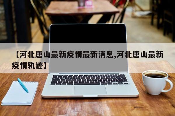 【河北唐山最新疫情最新消息,河北唐山最新疫情轨迹】
