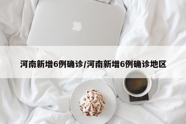 河南新增6例确诊/河南新增6例确诊地区