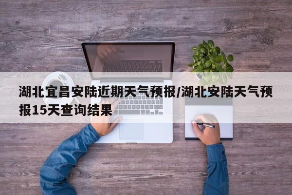 湖北宜昌安陆近期天气预报/湖北安陆天气预报15天查询结果
