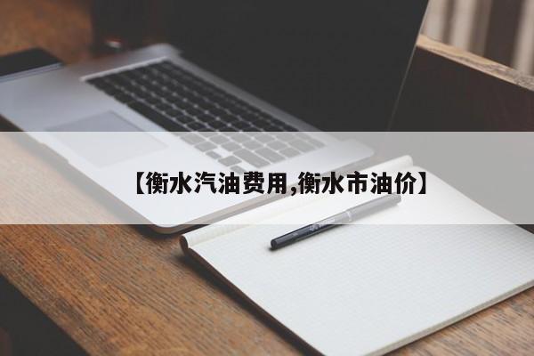 【衡水汽油费用,衡水市油价】