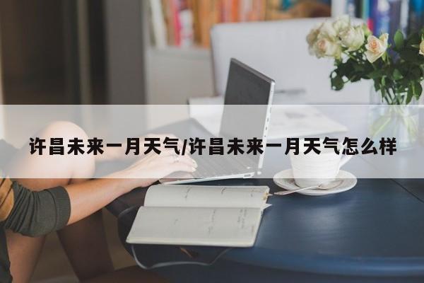 许昌未来一月天气/许昌未来一月天气怎么样