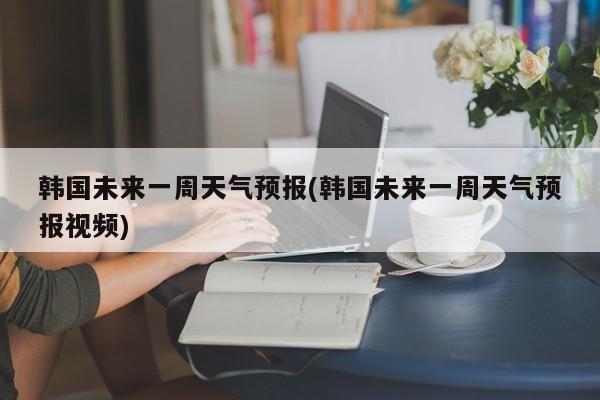 韩国未来一周天气预报(韩国未来一周天气预报视频)