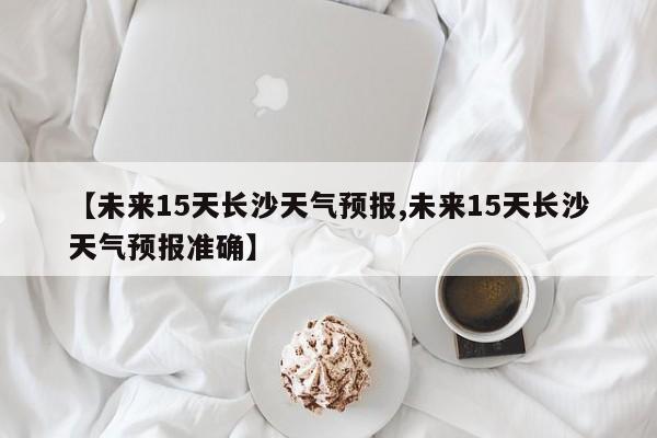 【未来15天长沙天气预报,未来15天长沙天气预报准确】
