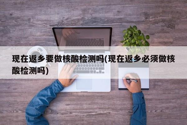 现在返乡要做核酸检测吗(现在返乡必须做核酸检测吗)