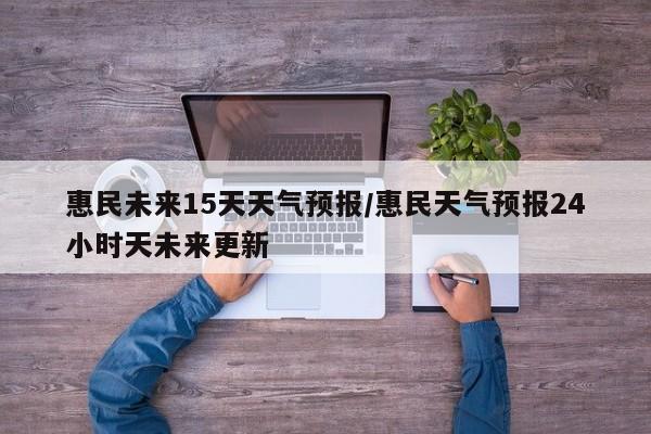 惠民未来15天天气预报/惠民天气预报24小时天未来更新