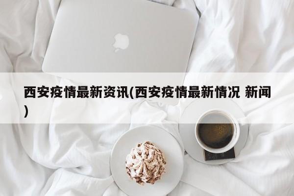西安疫情最新资讯(西安疫情最新情况 新闻)
