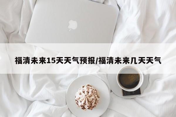福清未来15天天气预报/福清未来几天天气